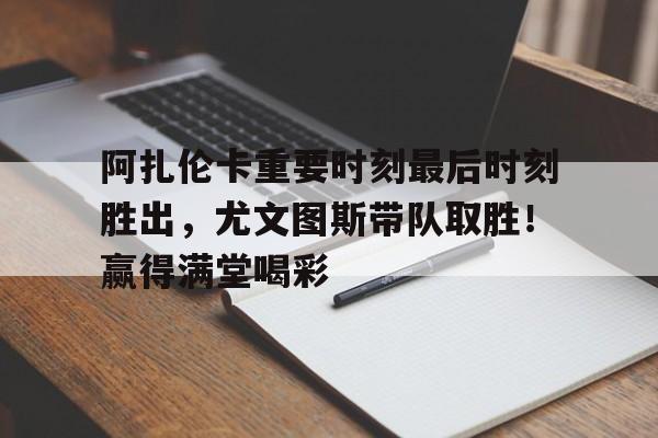 九游体育-阿扎伦卡重要时刻最后时刻胜出，尤文图斯带队取胜！赢得满堂喝彩(阿扎伦卡和萨巴伦卡)