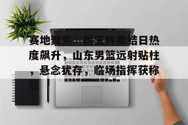 关于赛地聚焦:国王杯集结日热度飙升,山东男篮远射贴柱,悬念犹存,临场指挥获称赞的信息 关于赛地聚焦:国王杯集结日热度飙升,山东男篮远射贴柱,悬念犹存,临场指挥获称赞的信息
