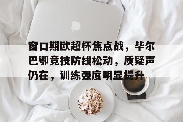 窗口期欧超杯焦点战,毕尔巴鄂竞技防线松动,质疑声仍在,训练强度明显提升的简单介绍 窗口期欧超杯焦点战,毕尔巴鄂竞技防线松动,质疑声仍在,训练强度明显提升的简单介绍